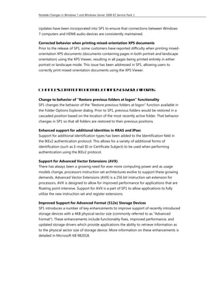 Notable Changes in Windows 7 and Windows Server 2008 R2 Service Pack 1



Updates have been incorporated into SP1 to ensure that connections between Windows
7 computers and HDMI audio devices are consistently maintained.

Corrected behavior when printing mixed-orientation XPS documents
Prior to the release of SP1, some customers have reported difficulty when printing mixed-
orientation XPS documents (documents containing pages in both portrait and landscape
orientation) using the XPS Viewer, resulting in all pages being printed entirely in either
portrait or landscape mode. This issue has been addressed in SP1, allowing users to
correctly print mixed-orientation documents using the XPS Viewer.




Ch n eco m n o t c i nan s r e l t o m
  a g s m o t bo h le t d e v r a f r s
                              p

Change to behavior of “Restore previous folders at logon” functionality
SP1 changes the behavior of the “Restore previous folders at logon” function available in
the Folder Options Explorer dialog. Prior to SP1, previous folders would be restored in a
cascaded position based on the location of the most recently active folder. That behavior
changes in SP1 so that all folders are restored to their previous positions.

Enhanced support for additional identities in RRAS and IPsec
Support for additional identification types has been added to the Identification field in
the IKEv2 authentication protocol. This allows for a variety of additional forms of
identification (such as E-mail ID or Certificate Subject) to be used when performing
authentication using the IKEv2 protocol.

Support for Advanced Vector Extensions (AVX)
There has always been a growing need for ever more computing power and as usage
models change, processors instruction set architectures evolve to support these growing
demands. Advanced Vector Extensions (AVX) is a 256 bit instruction set extension for
processors. AVX is designed to allow for improved performance for applications that are
floating point intensive. Support for AVX is a part of SP1 to allow applications to fully
utilize the new instruction set and register extensions.

Improved Support for Advanced Format (512e) Storage Devices
SP1 introduces a number of key enhancements to improve support of recently introduced
storage devices with a 4KB physical sector size (commonly referred to as "Advanced
Format"). These enhancements include functionality fixes, improved performance, and
updated storage drivers which provide applications the ability to retrieve information as
to the physical sector size of storage device. More information on these enhancements is
detailed in Microsoft KB 982018.
 