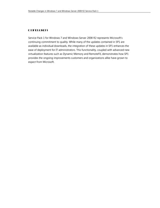 Notable Changes in Windows 7 and Windows Server 2008 R2 Service Pack 1




Con l s n
   cui o

Service Pack 1 for Windows 7 and Windows Server 2008 R2 represents Microsoft’s
continuing commitment to quality. While many of the updates contained in SP1 are
available as individual downloads, the integration of these updates in SP1 enhances the
ease of deployment for IT administrators. This functionality, coupled with advanced new
virtualization features such as Dynamic Memory and RemoteFX, demonstrates how SP1
provides the ongoing improvements customers and organizations alike have grown to
expect from Microsoft.
 