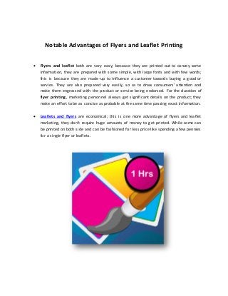 Notable Advantages of Flyers and Leaflet Printing
 Flyers and leaflet both are very easy; because they are printed out to convey some
information, they are prepared with some simple, with large fonts and with few words;
this is because they are made-up to influence a customer towards buying a good or
service. They are also prepared very easily, so as to draw consumers’ attention and
make them engrossed with the product or service being endorsed. For the duration of
flyer printing, marketing personnel always get significant details on the product; they
make an effort to be as concise as probable at the same time passing exact information.
 Leaflets and flyers are economical; this is one more advantage of flyers and leaflet
marketing, they don’t require huge amounts of money to get printed. While some can
be printed on both side and can be fashioned for less price like spending a few pennies
for a single flyer or leaflets.
 