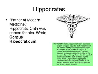 Hippocrates “ Father of Modern Medicine.” Hippocratic Oath was named for him. Wrote  Corpus Hippocraticum The World Medical Association's logo[4] features a serpent wrapped around a staff, the  symbol  of the ancient Greek god Asklepios. Aesculapius, worshipped by the Greeks as the god of healing, who originated in ancient Egypt as Imhotep, high-priest, sage and minister to the pharaoh, Zoser. It is significant that this  symbol  is reminiscent of the Staff of Moses.[5] The World Health Organisation's logo[6] also contains the ancient religious  symbol  of the serpent and staff, which is superimposed over the United Nations emblem.  