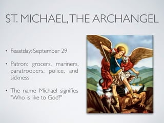 ST. MICHAEL,THE ARCHANGEL
• Feastday: September 29
• Patron: grocers, mariners,
paratroopers, police, and
sickness
• The name Michael signifies
"Who is like to God?"