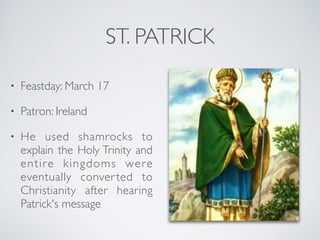 ST. PATRICK
• Feastday: March 17
• Patron: Ireland
• He used shamrocks to
explain the Holy Trinity and
entire kingdoms were
eventually converted to
Christianity after hearing
Patrick's message