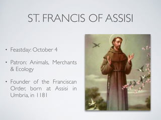 ST. FRANCIS OF ASSISI
• Feastday: October 4
• Patron: Animals, Merchants
& Ecology
• Founder of the Franciscan
Order, born at Assisi in
Umbria, in 1181