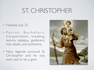 ST. CHRISTOPHER
• Feastday: July 25
• P a t r o n : B a c h e l o r s ,
transportation, traveling,
storms, epilepsy, gardeners,
holy death, and toothache
• Many legends surround St.
Christopher and he was
even said to be a giant