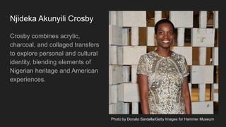 Njideka Akunyili Crosby
Crosby combines acrylic,
charcoal, and collaged transfers
to explore personal and cultural
identity, blending elements of
Nigerian heritage and American
experiences.
Photo by Donato Sardella/Getty Images for Hammer Museum
 