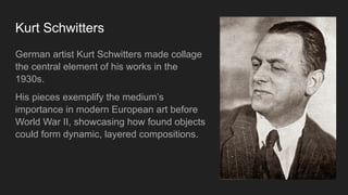 Kurt Schwitters
German artist Kurt Schwitters made collage
the central element of his works in the
1930s.
His pieces exemplify the medium’s
importance in modern European art before
World War II, showcasing how found objects
could form dynamic, layered compositions.
 