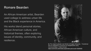 Romare Bearden
An African American artist, Bearden
used collage to address urban life
and the Black experience in America.
His works blend personal stories,
African American culture, and
historical themes, often exploring
issues of identity, community, and
resilience.
By The original uploader was Noirish at English Wikipedia. - Transferred
from en.wikipedia to Commons by Sreejithk2000 using
CommonsHelper., Public Domain,
https://commons.wikimedia.org/w/index.php?curid=16260093
 