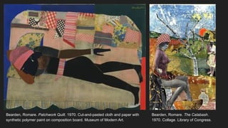 Bearden, Romare. Patchwork Quilt. 1970. Cut-and-pasted cloth and paper with
synthetic polymer paint on composition board. Museum of Modern Art.
Bearden, Romare. The Calabash.
1970. Collage. Library of Congress.
 