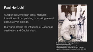 Paul Horiuchi
A Japanese American artist, Horiuchi
transitioned from painting to working almost
exclusively in collage.
His works reflect the influence of Japanese
aesthetics and Cubist ideas.
By George Uchida - Original publication:
unknownImmediate source:
http://www.historylink.org/index.cfm?
DisplayPage=output.cfm&File_Id=3829, Fair use,
https://en.wikipedia.org/w/index.php?curid=40294928
 