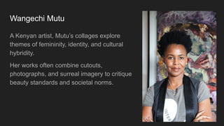 Wangechi Mutu
A Kenyan artist, Mutu’s collages explore
themes of femininity, identity, and cultural
hybridity.
Her works often combine cutouts,
photographs, and surreal imagery to critique
beauty standards and societal norms.
 