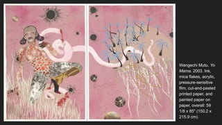 Wangechi Mutu. Yo
Mama. 2003. Ink,
mica flakes, acrylic,
pressure-sensitive
film, cut-and-pasted
printed paper, and
painted paper on
paper, overall: 59
1/8 x 85" (150.2 x
215.9 cm).
 