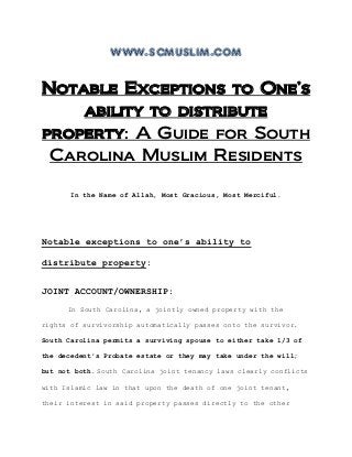 www.scmuslim.com
Notable Exceptions to One’s
ability to distribute
property: A Guide for South
Carolina Muslim Residents
In the Name of Allah, Most Gracious, Most Merciful.
Notable exceptions to one’s ability to
distribute property:
JOINT ACCOUNT/OWNERSHIP:
In South Carolina, a jointly owned property with the
rights of survivorship automatically passes onto the survivor.
South Carolina permits a surviving spouse to either take 1/3 of
the decedent's Probate estate or they may take under the will;
but not both. South Carolina joint tenancy laws clearly conflicts
with Islamic law in that upon the death of one joint tenant,
their interest in said property passes directly to the other
 