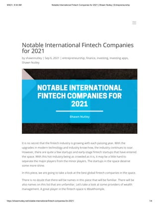 9/8/21, 9:34 AM Notable International Fintech Companies for 2021 | Shawn Nutley | Entrepreneurship
https://shawnnutley.net/notable-international-fintech-companies-for-2021/ 1/4
Notable International Fintech Companies
for 2021
by shawnnutley | Sep 6, 2021 | entrepreneurship, finance, investing, investing apps,
Shawn Nutley
It is no secret that the fintech industry is growing with each passing year. With the
upgrades in modern technology and industry know-how, the industry continues to soar.
However, there are quite a few startups and early-stage fintech startups that have entered
the space. With this hot industry being as crowded as it is, it may be a little hard to
separate the major players from the minor players. The startups in the space deserve
some more shine.
In this piece, we are going to take a look at the best global fintech companies in the space.
There is no doubt that there will be names in this piece that will be familiar. There will be
also names on this list that are unfamiliar. Let’s take a look at some providers of wealth
management. A great player in the fintech space is Wealthsimple.
a
a
 