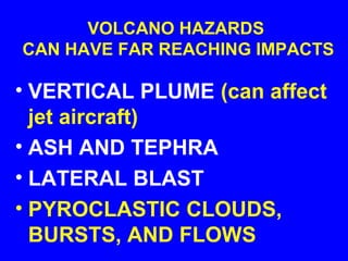 VOLCANO HAZARDS
CAN HAVE FAR REACHING IMPACTS

• VERTICAL PLUME (can affect
  jet aircraft)
• ASH AND TEPHRA
• LATERAL BLAST
• PYROCLASTIC CLOUDS,
  BURSTS, AND FLOWS
 