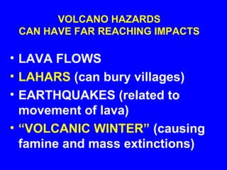 VOLCANO HAZARDS
 CAN HAVE FAR REACHING IMPACTS

• LAVA FLOWS
• LAHARS (can bury villages)
• EARTHQUAKES (related to
  movement of lava)
• “VOLCANIC WINTER” (causing
  famine and mass extinctions)
 