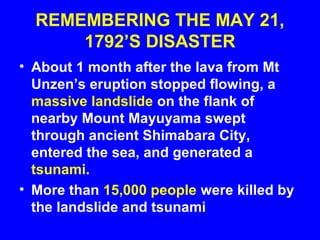 REMEMBERING THE MAY 21,
      1792’S DISASTER
• About 1 month after the lava from Mt
  Unzen’s eruption stopped flowing, a
  massive landslide on the flank of
  nearby Mount Mayuyama swept
  through ancient Shimabara City,
  entered the sea, and generated a
  tsunami.
• More than 15,000 people were killed by
  the landslide and tsunami
 