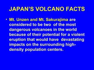 JAPAN’S VOLCANO FACTS
• Mt. Unzen and Mt. Sakurajima are
  considered to be two of the most
  dangerous volcanoes in the world
  because of their potential for a violent
  eruption that would have devastating
  impacts on the surrounding high-
  density population centers..
 