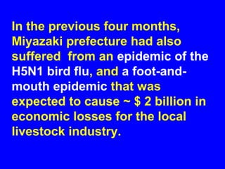 In the previous four months,
Miyazaki prefecture had also
suffered from an epidemic of the
H5N1 bird flu, and a foot-and-
mouth epidemic that was
expected to cause ~ $ 2 billion in
economic losses for the local
livestock industry.
 