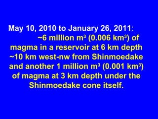 May 10, 2010 to January 26, 2011:
       ~6 million m3 (0.006 km3) of
magma in a reservoir at 6 km depth
~10 km west-nw from Shinmoedake
and another 1 million m3 (0.001 km3)
 of magma at 3 km depth under the
     Shinmoedake cone itself.
 