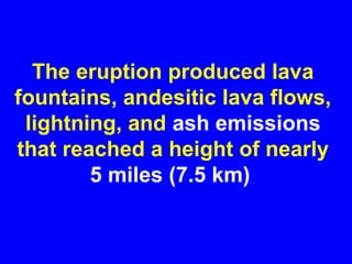 The eruption produced lava
fountains, andesitic lava flows,
 lightning, and ash emissions
that reached a height of nearly
        5 miles (7.5 km)
 
