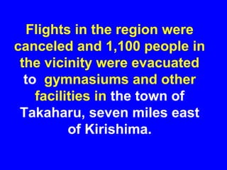 Flights in the region were
canceled and 1,100 people in
 the vicinity were evacuated
  to gymnasiums and other
    facilities in the town of
 Takaharu, seven miles east
          of Kirishima.
 