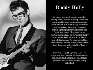 Buddy Holly
Arguably the most notable musician
hailing from Lubbock is Buddy Holly, who
many would cite as the most important
artist in rock and roll history. Holly was
born in Lubbock in 1936, to a musical
family fighting for survival amidst the
Great Depression. His music career
started in the city as he performed locally
with high school friends. Soon, Holly
scored gigs opening for none other than
Elvis Presley, and his career only climbed
from there, spawning hits like “Peggy
Sue.”
Unfortunately, Holly’s life came to a
tragic and abrupt end when he was killed
in a plane crash in 1959. He was only 22
years old, but his legacy was already
solidified.
 