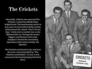 The Crickets
Naturally, Lubbock also spawned The
Crickets, a band that Buddy Holly
helped found. The band became active in
1957, just two years before Holly’s death,
and produced the classic “That’ll be the
Day,” which shot to number one on the
Billboard Hot 100. Perhaps the band’s
biggest contribution is the aural
template it formed for succeeding
legendary artists (most notably, the
Beatles).
The Crickets continued to tour well into
the 2010s, commonly billed as “The
Crickets and Buddies.” In 2016, it was
announced the band had played its final
show.
 