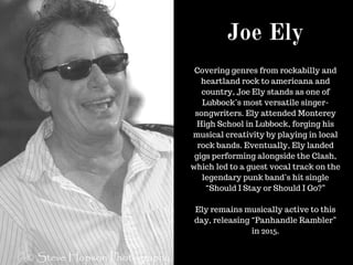 Joe Ely
Covering genres from rockabilly and
heartland rock to americana and
country, Joe Ely stands as one of
Lubbock’s most versatile singer-
songwriters. Ely attended Monterey
High School in Lubbock, forging his
musical creativity by playing in local
rock bands. Eventually, Ely landed
gigs performing alongside the Clash,
which led to a guest vocal track on the
legendary punk band’s hit single
“Should I Stay or Should I Go?”
Ely remains musically active to this
day, releasing “Panhandle Rambler”
in 2015.
 