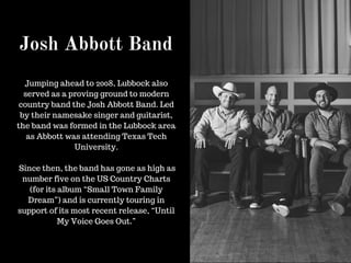 Josh Abbott Band
Jumping ahead to 2008, Lubbock also
served as a proving ground to modern
country band the Josh Abbott Band. Led
by their namesake singer and guitarist,
the band was formed in the Lubbock area
as Abbott was attending Texas Tech
University.
Since then, the band has gone as high as
number five on the US Country Charts
(for its album “Small Town Family
Dream”) and is currently touring in
support of its most recent release, “Until
My Voice Goes Out.”
 