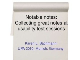 Notable notes:
Collecting great notes at
usability test sessions
Karen L. Bachmann
UPA 2010, Munich, Germany
 