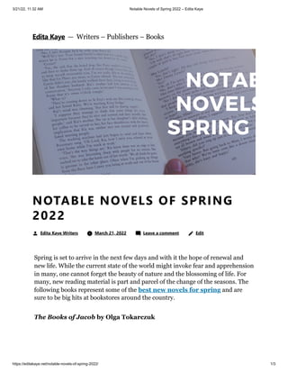 3/21/22, 11:32 AM Notable Novels of Spring 2022 – Edita Kaye
https://editakaye.net/notable-novels-of-spring-2022/ 1/3
Spring is set to arrive in the next few days and with it the hope of renewal and
new life. While the current state of the world might invoke fear and apprehension
in many, one cannot forget the beauty of nature and the blossoming of life. For
many, new reading material is part and parcel of the change of the seasons. The
following books represent some of the best new novels for spring and are
sure to be big hits at bookstores around the country.
The Books of Jacob by Olga Tokarczuk
NOTABLE NOVELS OF SPRING
2022
Edita Kaye Writers 	 March 21, 2022 	 Leave a comment 
 Edit
Edita Kaye


 — 
Writers – Publishers – Books
 