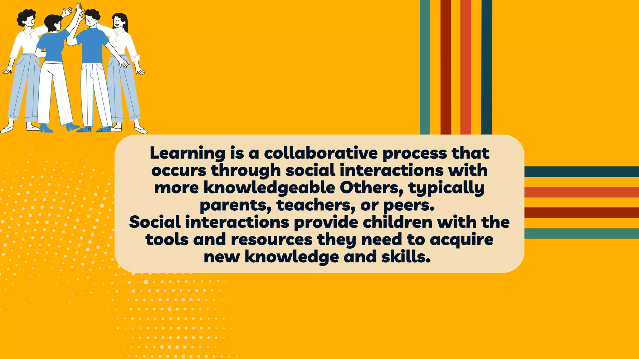 Learning is a collaborative process that
occurs through social interactions with
more knowledgeable Others, typically
parents, teachers, or peers.
Social interactions provide children with the
tools and resources they need to acquire
new knowledge and skills.
 