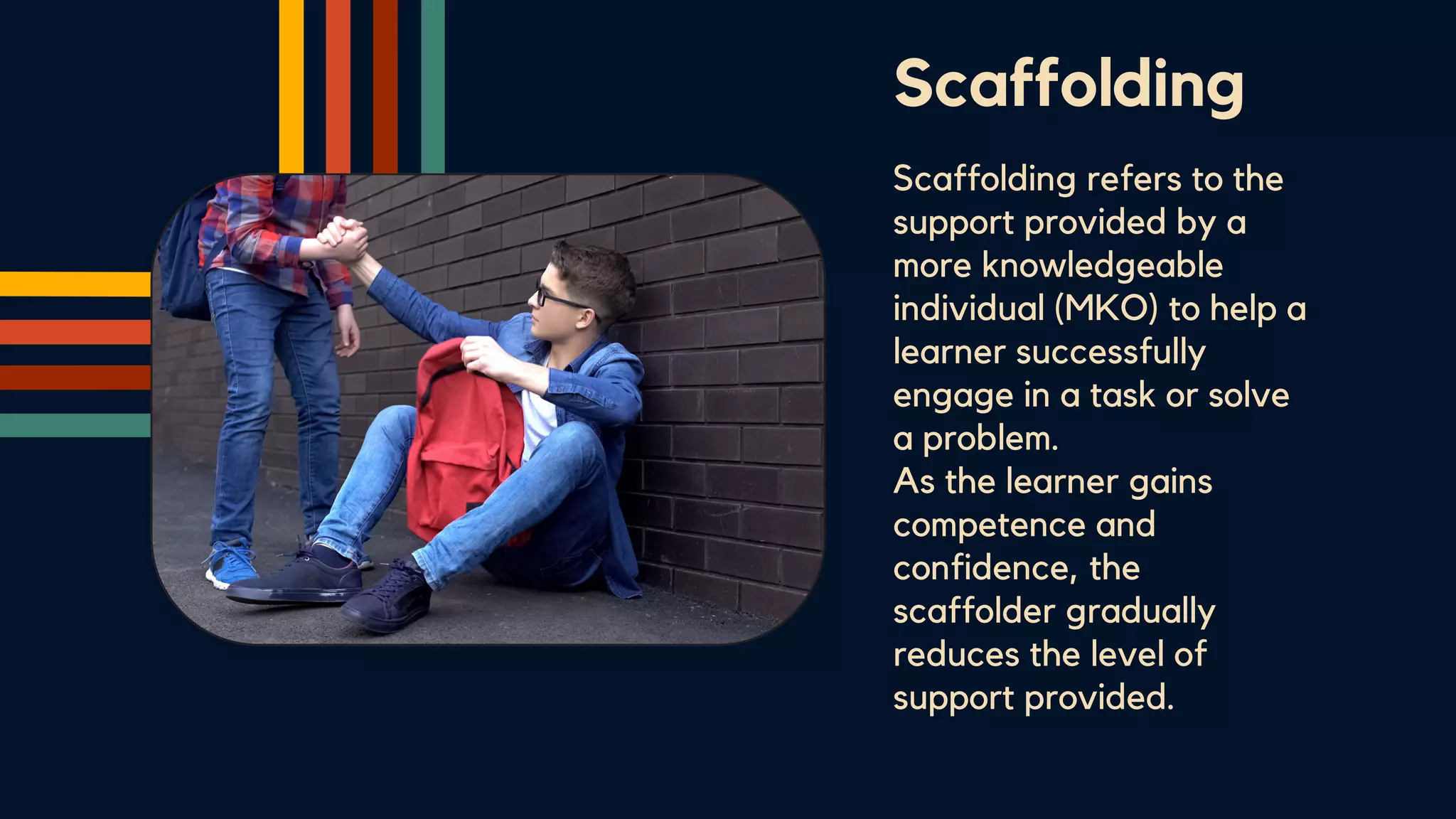 Scaffolding
Scaffolding refers to the
support provided by a
more knowledgeable
individual (MKO) to help a
learner successfully
engage in a task or solve
a problem.
As the learner gains
competence and
confidence, the
scaffolder gradually
reduces the level of
support provided.
 