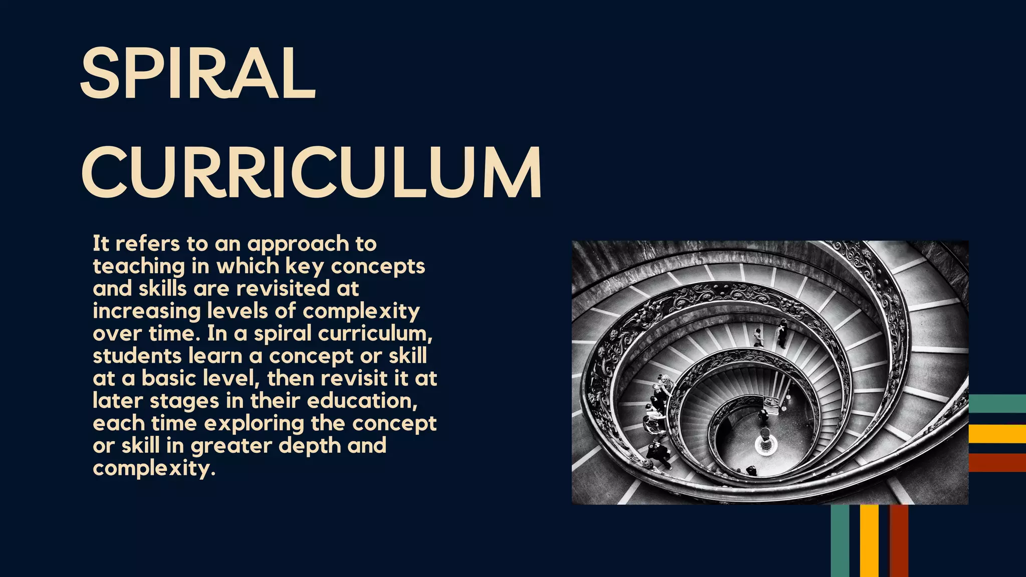 SPIRAL
CURRICULUM
It refers to an approach to
teaching in which key concepts
and skills are revisited at
increasing levels of complexity
over time. In a spiral curriculum,
students learn a concept or skill
at a basic level, then revisit it at
later stages in their education,
each time exploring the concept
or skill in greater depth and
complexity.
 