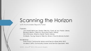 Scanning the Horizon
with the Notable Reports Panel
WAPL, May 8th 2015, Wisconsin Rapids
Panelists
Jon Mark Bolthouse, Library Director, Fond du Lac Public Library
Barbara Brattin, Director, Kenosha Public Library
Nick Dimassis, Director, Beloit Public LIbrary
Kimberly Young, Deputy Director, Brown County Library System
Moderators
Sara Gold, Community Liaison and Service Specialist, WiLS
Andrea Coffin, Community Liaison and Service Specialist, WiLS
 