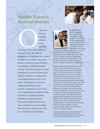 Notable Research
Accomplishments




O
                             f the more                                 Dr. Brian Kaspar
                                                                        and his colleagues in
                             than ﬁve                                   the Center for Gene
                             hundred                                    Therapy reported an
                                                                         important step forward
                             scholarly                                   in their ongoing work
                                                                          to test gene therapeutic
                             works                                        approaches for muscular
                             published                                    dystrophy. Muscular
                                                                          dystrophy, often caused
by faculty at Nationwide Children’s          by a mutation in the dystrophin gene, is a serious
Hospital in 2008, the following              inherited disorder in which muscles become
                                             progressively weak, damaged and wasted. There
publications are highlighted for a variety   is no cure and life expectancy is dramatically
                                             reduced. An obvious therapeutic tactic to treat
of reasons. For example, some report         this devastating disease would be to use gene
seminal contributions to the ﬁeld and        therapy to replace the defective dystrophin gene.

are published in leading biomedical          While this approach is being developed in the
                                             Center for Gene Therapy, there are complex
journals. Others demonstrate the unique      technical challenges unique to the dystrophin
capabilities of scientists at Nationwide     gene. Dr. Kaspar conceived of a less complex
                                             molecular approach that involves myostatin, a
Children’s Hospital or emphasize the         human protein that naturally acts as a brake on
                                             muscle growth. He reasoned that long-term
outstanding clinical expertise of our
                                             inhibition of myostatin using gene therapy might
faculty. Throughout this report are          increase muscle mass. The investigative team used
                                             a single dose of intramuscular adeno-associated
catalogued hundreds of other                 virus vector housing the myostatin-inhibitor
scientiﬁc contributions by our faculty       follistatin to assess effects on muscle mass and
                                             function. Signiﬁcantly increased muscle mass and
to the understanding of pediatric health     strength was found in experimental models of
                                             muscular dystrophy. This study advanced the
and disease. As a leading pediatric
                                             group’s progress in designing novel molecular
biomedical research institution,             approaches for treating muscular dystrophy in
                                             children. The Center for Gene Therapy is a
Nationwide Children’s Hospital is a          sterling example of a translational research group,
major contributor to new knowledge           with team members capable of carrying
                                             experimental approaches from the laboratory
that will lead to improvements in the        bench to the patient’s bedside.
lives of both ill and well children.         – Long-term enhancement of skeletal muscle mass
                                             and strength by single gene administration of
                                             myostatin inhibitors. Proceedings of the National Academy
                                             of Sciences, USA. 2008 Mar 18;105(11):4318-22.




                                               The Research Institute at Nationwide Children’s Hospital :: P A G E 3
 