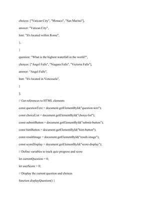 choices: ["Vatican City", "Monaco", "San Marino"],
answer: "Vatican City",
hint: "It's located within Rome",
},
{
question: "What is the highest waterfall in the world?",
choices: ["Angel Falls", "Niagara Falls", "Victoria Falls"],
answer: "Angel Falls",
hint: "It's located in Venezuela",
}
];
// Get references to HTML elements
const questionText = document.getElementById("question-text");
const choiceList = document.getElementById("choice-list");
const submitButton = document.getElementById("submit-button");
const hintButton = document.getElementById("hint-button");
const resultImage = document.getElementById("result-image");
const scoreDisplay = document.getElementById("score-display");
// Define variables to track quiz progress and score
let currentQuestion = 0;
let userScore = 0;
// Display the current question and choices
function displayQuestion() {
 