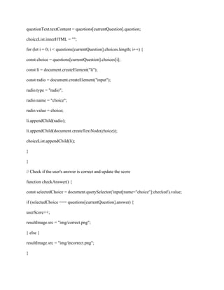 questionText.textContent = questions[currentQuestion].question;
choiceList.innerHTML = "";
for (let i = 0; i < questions[currentQuestion].choices.length; i++) {
const choice = questions[currentQuestion].choices[i];
const li = document.createElement("li");
const radio = document.createElement("input");
radio.type = "radio";
radio.name = "choice";
radio.value = choice;
li.appendChild(radio);
li.appendChild(document.createTextNode(choice));
choiceList.appendChild(li);
}
}
// Check if the user's answer is correct and update the score
function checkAnswer() {
const selectedChoice = document.querySelector('input[name="choice"]:checked').value;
if (selectedChoice === questions[currentQuestion].answer) {
userScore++;
resultImage.src = "img/correct.png";
} else {
resultImage.src = "img/incorrect.png";
}
 