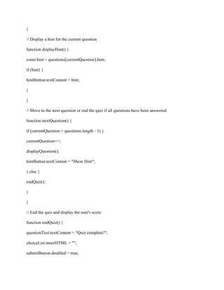 }
// Display a hint for the current question
function displayHint() {
const hint = questions[currentQuestion].hint;
if (hint) {
hintButton.textContent = hint;
}
}
// Move to the next question or end the quiz if all questions have been answered
function nextQuestion() {
if (currentQuestion < questions.length - 1) {
currentQuestion++;
displayQuestion();
hintButton.textContent = "Show Hint";
} else {
endQuiz();
}
}
// End the quiz and display the user's score
function endQuiz() {
questionText.textContent = "Quiz complete!";
choiceList.innerHTML = "";
submitButton.disabled = true;
 
