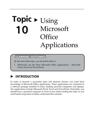 Topic 
10 
 Using 
Microsoft 
Office 
Applications 
LEARNING OUTCOMES 
By the end of this topic, you should be able to: 
1. Effectively use the three Microsoft Office applications  Microsoft 
Word, Excel and PowerPoint. 
 INTRODUCTION 
In order to become a successful open and distance learner, you need basic 
knowledge of Microsoft Office applications. These applications are contained in 
a software package installed in many desktop personal computers and laptops. 
The applications include Microsoft Word, Excel and PowerPoint. Preferably, you 
should have a personal computer in front of you while reading this topic as you 
need hands-on practice to better understand the contents. 
 
