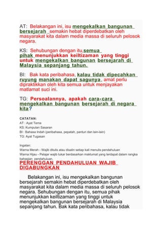 AT: Belakangan ini, isu mengekalkan bangunan
bersejarah semakin hebat diperdebatkan oleh
masyarakat kita dalam media massa di seluruh pelosok
negara.
KS: Sehubungan dengan itu,semua
pihak menunjukkan keiltizaman yang tinggi
untuk mengekalkan bangunan bersejarah di
Malaysia sepanjang tahun.
BI: Bak kata peribahasa, kalau tidak dipecahkan
ruyung manakan dapat sagunya, amat perlu
dipraktikkan oleh kita semua untuk menjayakan
matlamat suci ini.
TG: Persoalannya, apakah cara- cara
mengekalkan bangunan bersejarah di negara
kita?
CATATAN:
AT : Ayat Tema
KS: Kumpulan Sasaran
BI : Bahasa Indah (peribahasa, pepatah, pantun dan lain-lain)
TG: Ayat Tugasan
Ingatan:
Warna Merah - Wajib ditulis atau disalin setiap kali menulis pendahuluan
Warna Hijau - Pelajar wajib tukar berdasarkan maklumat yang terdapat dalam rangka
bahagian pendahuluan.
PERENGGAN PENDAHULUAN WAJIB
DIGABUNGKAN
Belakangan ini, isu mengekalkan bangunan
bersejarah semakin hebat diperdebatkan oleh
masyarakat kita dalam media massa di seluruh pelosok
negara. Sehubungan dengan itu, semua pihak
menunjukkan keiltizaman yang tinggi untuk
mengekalkan bangunan bersejarah di Malaysia
sepanjang tahun. Bak kata peribahasa, kalau tidak
 