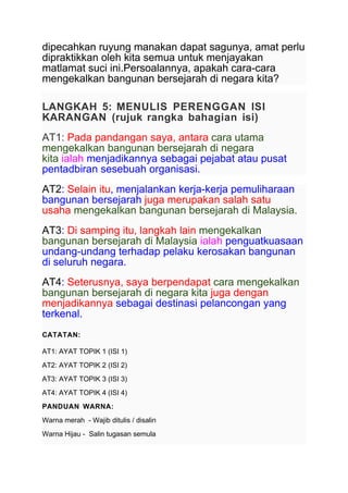 dipecahkan ruyung manakan dapat sagunya, amat perlu
dipraktikkan oleh kita semua untuk menjayakan
matlamat suci ini.Persoalannya, apakah cara-cara
mengekalkan bangunan bersejarah di negara kita?
LANGKAH 5: MENULIS PERENGGAN ISI
KARANGAN (rujuk rangka bahagian isi)
AT1: Pada pandangan saya, antara cara utama
mengekalkan bangunan bersejarah di negara
kita ialah menjadikannya sebagai pejabat atau pusat
pentadbiran sesebuah organisasi.
AT2: Selain itu, menjalankan kerja-kerja pemuliharaan
bangunan bersejarah juga merupakan salah satu
usaha mengekalkan bangunan bersejarah di Malaysia.
AT3: Di samping itu, langkah lain mengekalkan
bangunan bersejarah di Malaysia ialah penguatkuasaan
undang-undang terhadap pelaku kerosakan bangunan
di seluruh negara.
AT4: Seterusnya, saya berpendapat cara mengekalkan
bangunan bersejarah di negara kita juga dengan
menjadikannya sebagai destinasi pelancongan yang
terkenal.
CATATAN:
AT1: AYAT TOPIK 1 (ISI 1)
AT2: AYAT TOPIK 2 (ISI 2)
AT3: AYAT TOPIK 3 (ISI 3)
AT4: AYAT TOPIK 4 (ISI 4)
PANDUAN WARNA:
Warna merah - Wajib ditulis / disalin
Warna Hijau - Salin tugasan semula
 