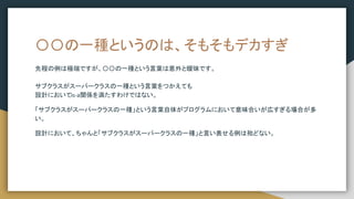 〇〇の一種というのは、そもそもデカすぎ
先程の例は極端ですが、〇〇の一種という言葉は意外と曖昧です。
サブクラスがスーパークラスの一種という言葉をつかえても
設計においてis-a関係を満たすわけではない。
「サブクラスがスーパークラスの一種」という言葉自体がプログラムにおいて意味合いが広すぎる場合が多
い。
設計において、ちゃんと「サブクラスがスーパークラスの一種」と言い表せる例は殆どない。
 