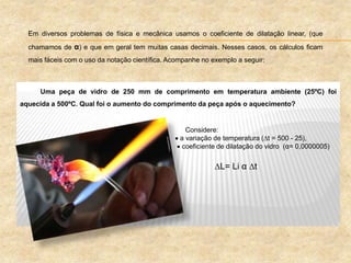 Uma peça de vidro de 250 mm de comprimento em temperatura ambiente (25ºC) foi
aquecida a 500ºC. Qual foi o aumento do comprimento da peça após o aquecimento?
Considere:
 a variação de temperatura (t = 500 - 25),
 coeficiente de dilatação do vidro (α= 0,0000005)
L= Li α t
Em diversos problemas de física e mecânica usamos o coeficiente de dilatação linear, (que
chamamos de α) e que em geral tem muitas casas decimais. Nesses casos, os cálculos ficam
mais fáceis com o uso da notação científica. Acompanhe no exemplo a seguir:
 