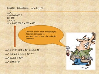 Solução: Sabendo que
L=?
α= 0,000 000 5
Li= 250
t= 475
L= 0,000 000 5 x 250 x 475
L= Li α t
L= 5 x 10-7 x 2,5 x 102 x 4,75 x 102
L= (5 x 2,5 x 4,75) x 10-7 + 2 + 2
L= 59,375 x 10-3
L= 5,94 x 10-2
Observe como essa multiplicação
fica mais compacta e
simples com o uso da notação
científica.
 