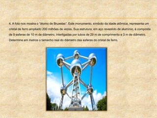 4. A foto nos mostra o “átomo de Bruxelas”. Este monumento, símbolo da idade atômica, representa um
cristal de ferro ampliado 200 milhões de vezes. Sua estrutura, em aço revestido de alumínio, é composta
de 9 esferas de 10 m de diâmetro, interligadas por tubos de 29 m de comprimento e 3 m de diâmetro.
Determine em metros o tamanho real do diâmetro das esferas do cristal de ferro.
 