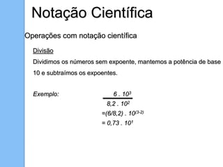 Operações com notação científica
Divisão
Dividimos os números sem expoente, mantemos a potência de base
10 e subtraímos os expoentes.
Exemplo: 6 . 103
8,2 . 102
=(6/8,2) . 10(3-2)
= 0,73 . 101
Notação Científica
 