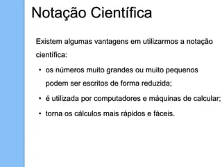 Existem algumas vantagens em utilizarmos a notação
científica:
• os números muito grandes ou muito pequenos
podem ser escritos de forma reduzida;
• é utilizada por computadores e máquinas de calcular;
• torna os cálculos mais rápidos e fáceis.
Notação Científica
 