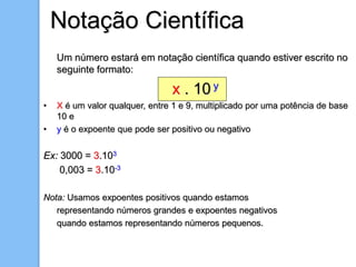 Um número estará em notação científica quando estiver escrito no
seguinte formato:
x . 10 y
• X é um valor qualquer, entre 1 e 9, multiplicado por uma potência de base
10 e
• y é o expoente que pode ser positivo ou negativo
Ex: 3000 = 3.103
0,003 = 3.10-3
Nota: Usamos expoentes positivos quando estamos
representando números grandes e expoentes negativos
quando estamos representando números pequenos.
Notação Científica
 