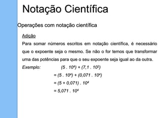 Operações com notação científica
Adição
Para somar números escritos em notação científica, é necessário
que o expoente seja o mesmo. Se não o for temos que transformar
uma das potências para que o seu expoente seja igual ao da outra.
Exemplo: (5 . 104) + (7,1 . 102)
= (5 . 104) + (0,071 . 104)
= (5 + 0,071) . 104
= 5,071 . 104
Notação Científica
 